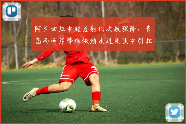阿兰回归中超后射门次数骤降,青岛西海岸锋线依赖度过度集中引担忧