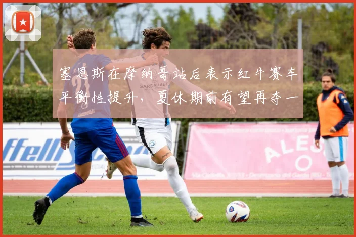 塞恩斯在摩纳哥站后表示红牛赛车平衡性提升，夏休期前有望再夺一冠